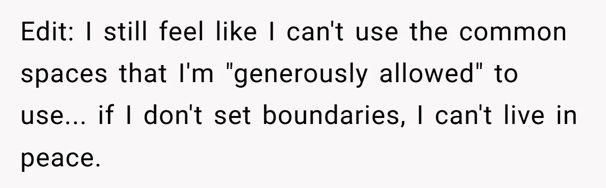 Edit: I still feel like I can't use the common spaces that I'm "generously allowed" to use... if I don't set boundaries, I can't live in peace.