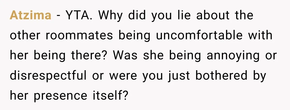 Atzima − YTA. Why did you lie about the other roommates being uncomfortable with her being there? Was she being annoying or disrespectful or were you just bothered by her...