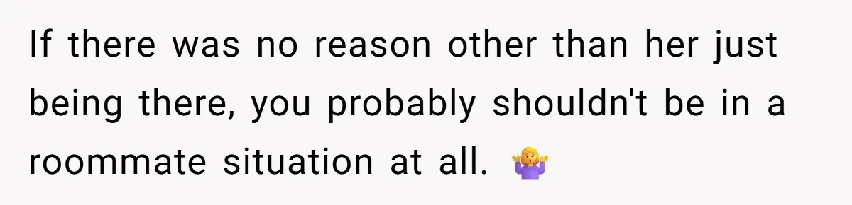 If there was no reason other than her just being there, you probably shouldn't be in a roommate situation at all. 🤷‍♀️