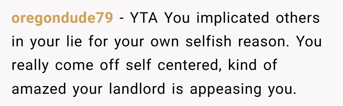 oregondude79 − YTA You implicated others in your lie for your own selfish reason. You really come off self centered, kind of amazed your landlord is appeasing you.