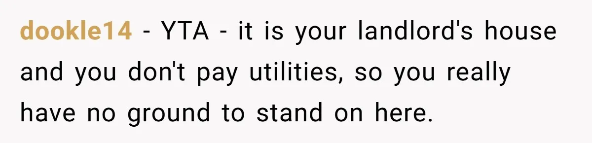 dookle14 − YTA - it is your landlord's house and you don't pay utilities, so you really have no ground to stand on here.