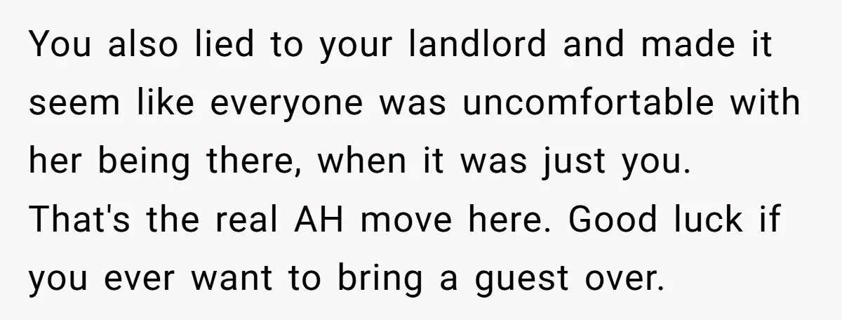 You also lied to your landlord and made it seem like everyone was uncomfortable with her being there, when it was just you. That's the real AH move here. Good...