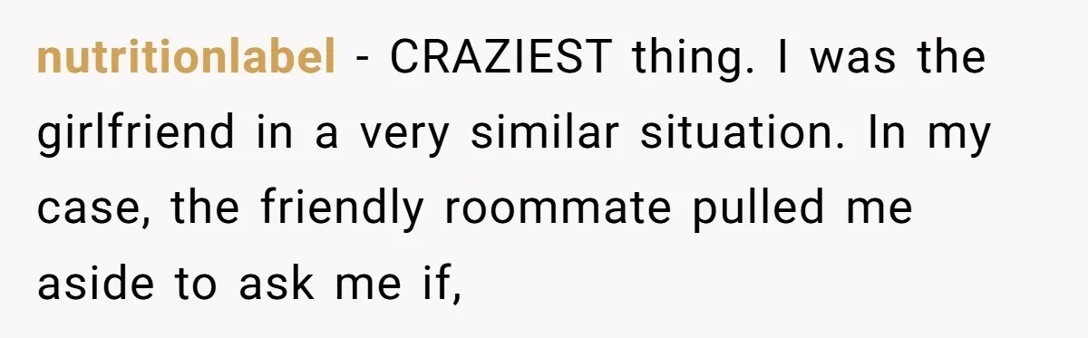 nutritionlabel − CRAZIEST thing. I was the girlfriend in a very similar situation. In my case, the friendly roommate pulled me aside to ask me if,