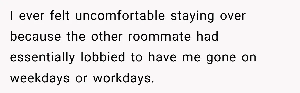 I ever felt uncomfortable staying over because the other roommate had essentially lobbied to have me gone on weekdays or workdays.