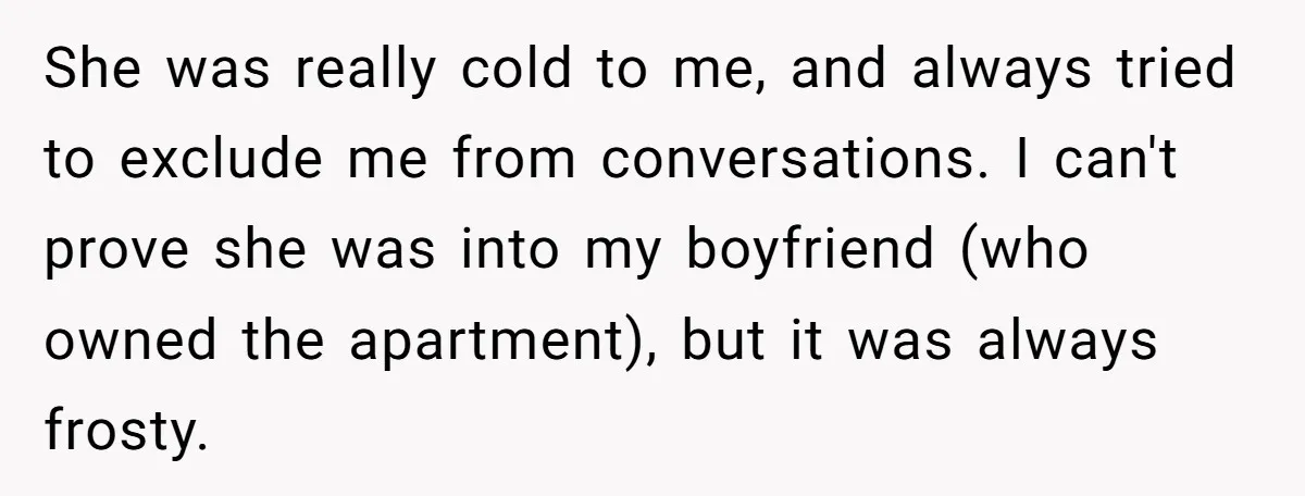 She was really cold to me, and always tried to exclude me from conversations. I can't prove she was into my boyfriend (who owned the apartment), but it was always...