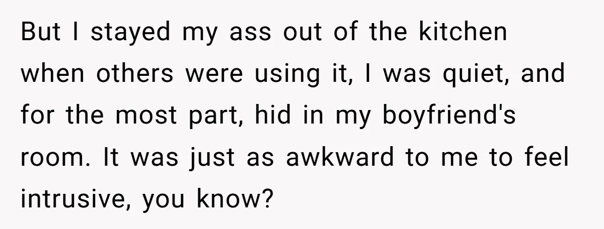 But I stayed my ass out of the kitchen when others were using it, I was quiet, and for the most part, hid in my boyfriend's room. It was just...