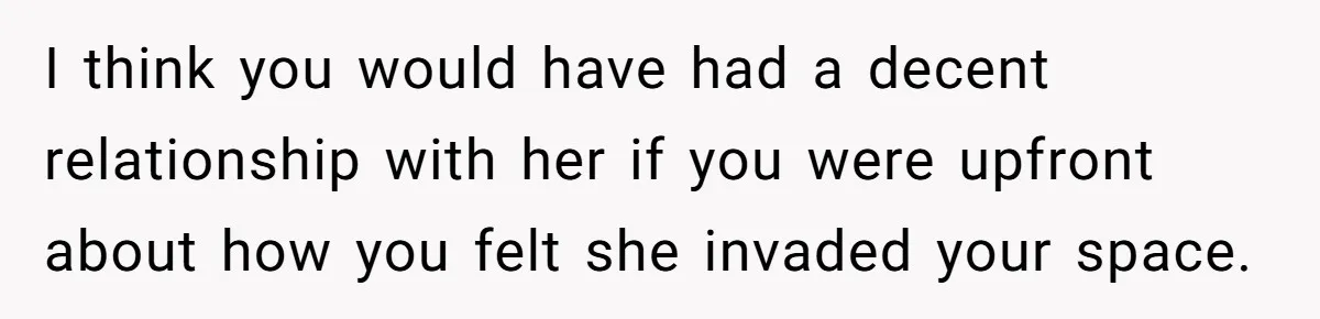 I think you would have had a decent relationship with her if you were upfront about how you felt she invaded your space.