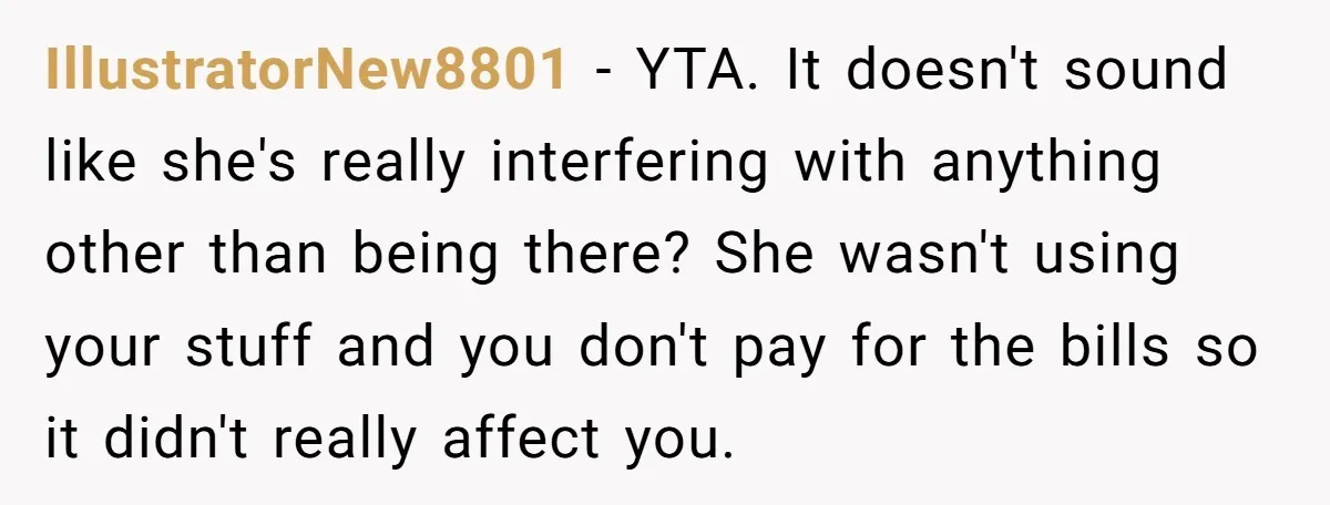 IllustratorNew8801 − YTA. It doesn't sound like she's really interfering with anything other than being there? She wasn't using your stuff and you don't pay for the bills so it...