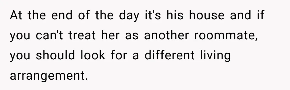 At the end of the day it's his house and if you can't treat her as another roommate, you should look for a different living arrangement.
