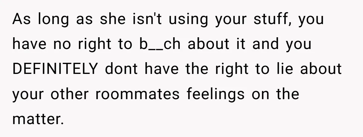 As long as she isn't using your stuff, you have no right to b__ch about it and you DEFINITELY dont have the right to lie about your other roommates feelings...