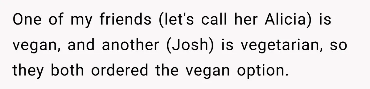 One of my friends (let's call her Alicia) is vegan, and another (Josh) is vegetarian, so they both ordered the vegan option.