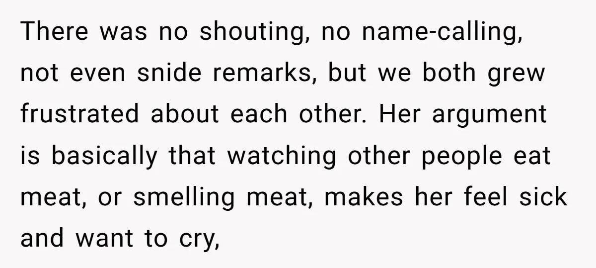 There was no shouting, no name-calling, not even snide remarks, but we both grew frustrated about each other. Her argument is basically that watching other people eat meat, or smelling...