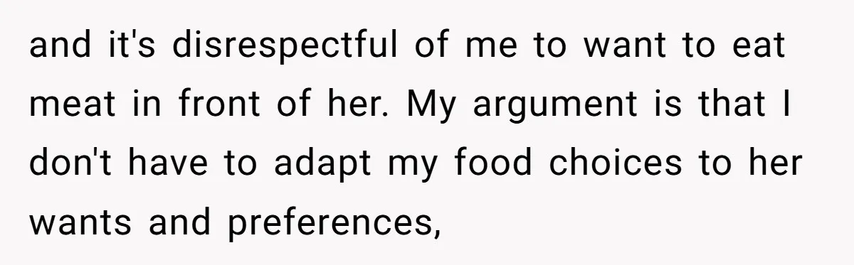and it's disrespectful of me to want to eat meat in front of her. My argument is that I don't have to adapt my food choices to her wants and...