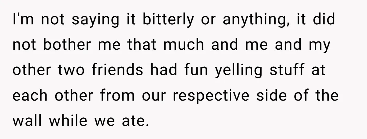I'm not saying it bitterly or anything, it did not bother me that much and me and my other two friends had fun yelling stuff at each other from our...