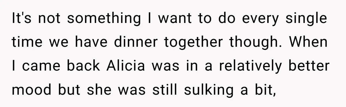 It's not something I want to do every single time we have dinner together though. When I came back Alicia was in a relatively better mood but she was still...