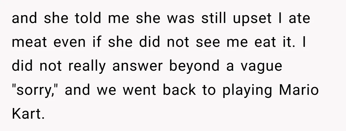 and she told me she was still upset I ate meat even if she did not see me eat it. I did not really answer beyond a vague "sorry," and...