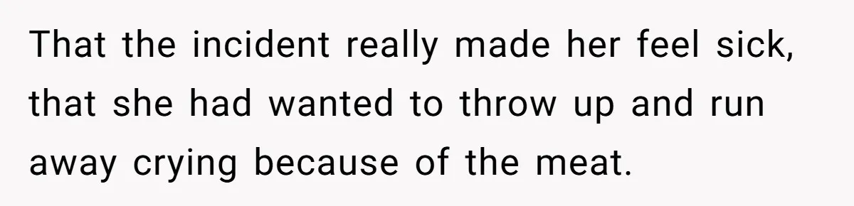 That the incident really made her feel sick, that she had wanted to throw up and run away crying because of the meat.
