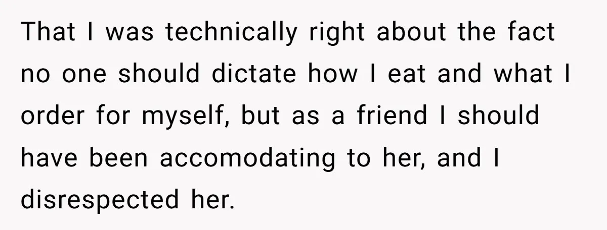 That I was technically right about the fact no one should dictate how I eat and what I order for myself, but as a friend I should have been accomodating...
