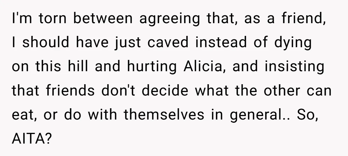 I'm torn between agreeing that, as a friend, I should have just caved instead of dying on this hill and hurting Alicia, and insisting that friends don't decide what the...