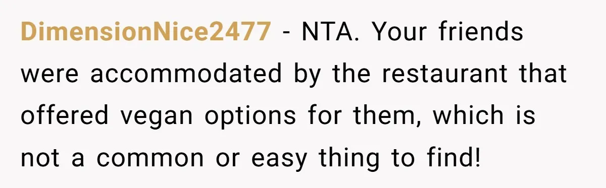 DimensionNice2477 − NTA. Your friends were accommodated by the restaurant that offered vegan options for them, which is not a common or easy thing to find!