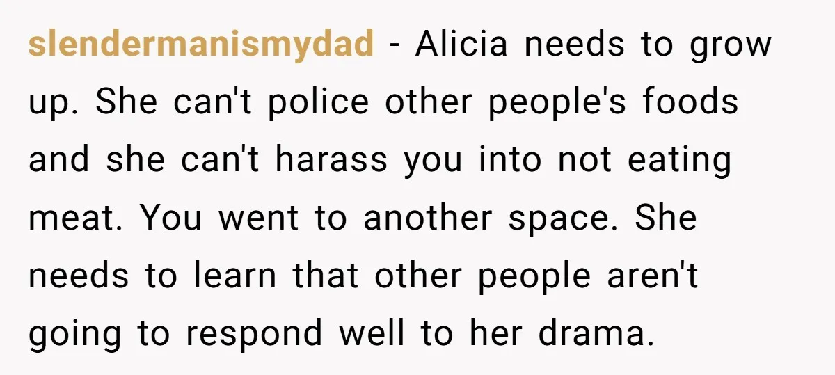 slendermanismydad − Alicia needs to grow up. She can't police other people's foods and she can't harass you into not eating meat. You went to another space. She needs to...