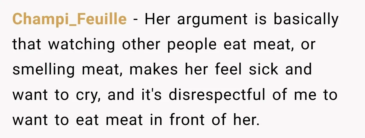 Champi_Feuille − Her argument is basically that watching other people eat meat, or smelling meat, makes her feel sick and want to cry, and it's disrespectful of me to want...