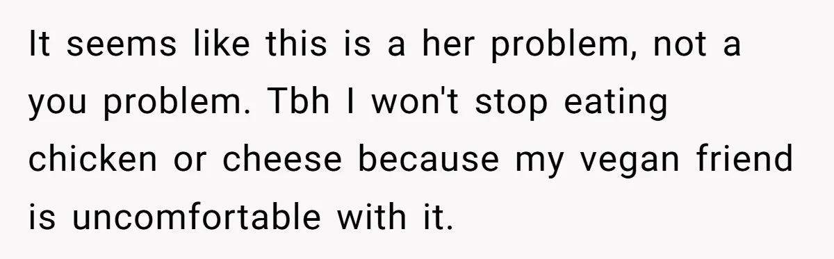It seems like this is a her problem, not a you problem. Tbh I won't stop eating chicken or cheese because my vegan friend is uncomfortable with it.
