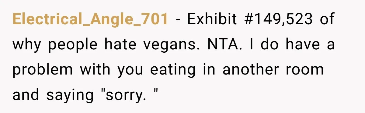 Electrical_Angle_701 − Exhibit #149,523 of why people hate vegans. NTA. I do have a problem with you eating in another room and saying "sorry. "
