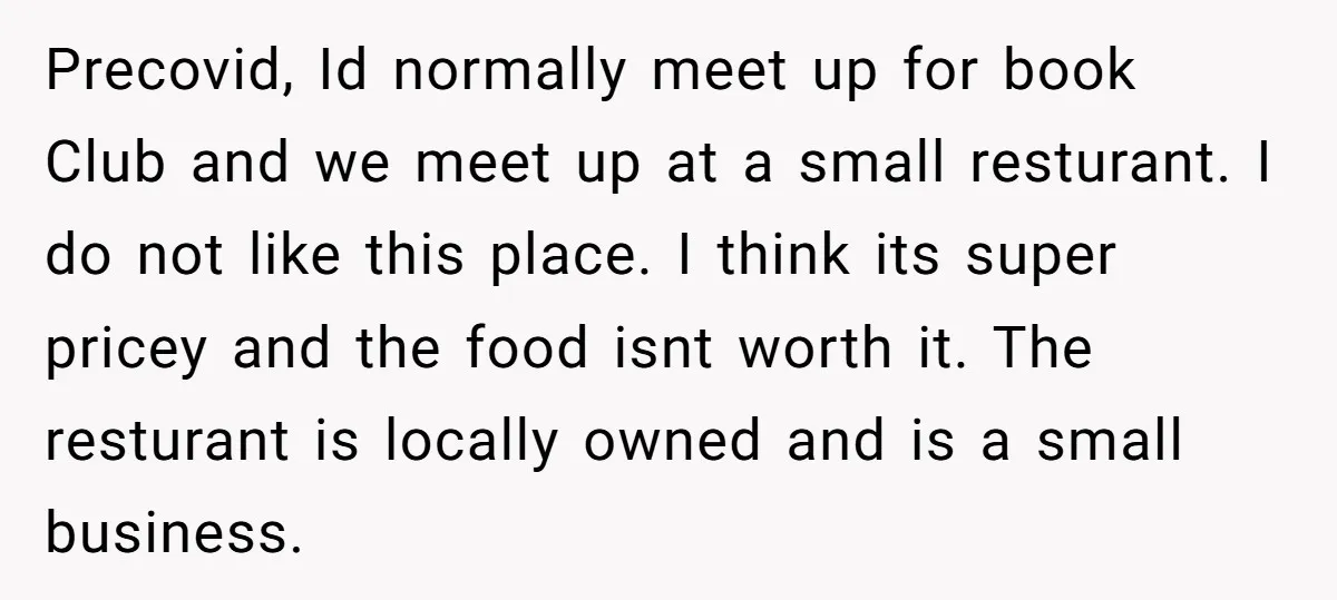 Precovid, Id normally meet up for book Club and we meet up at a small resturant. I do not like this place. I think its super pricey and the food...