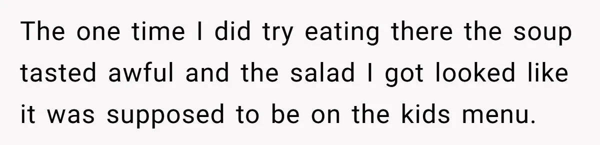 The one time I did try eating there the soup tasted awful and the salad I got looked like it was supposed to be on the kids menu.