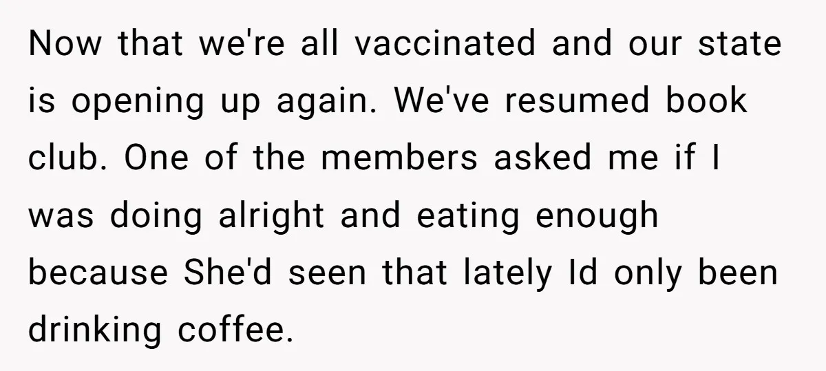 Now that we're all vaccinated and our state is opening up again. We've resumed book club. One of the members asked me if I was doing alright and eating enough...