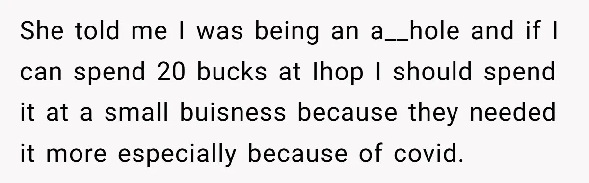 She told me I was being an a__hole and if I can spend 20 bucks at Ihop I should spend it at a small buisness because they needed it more...