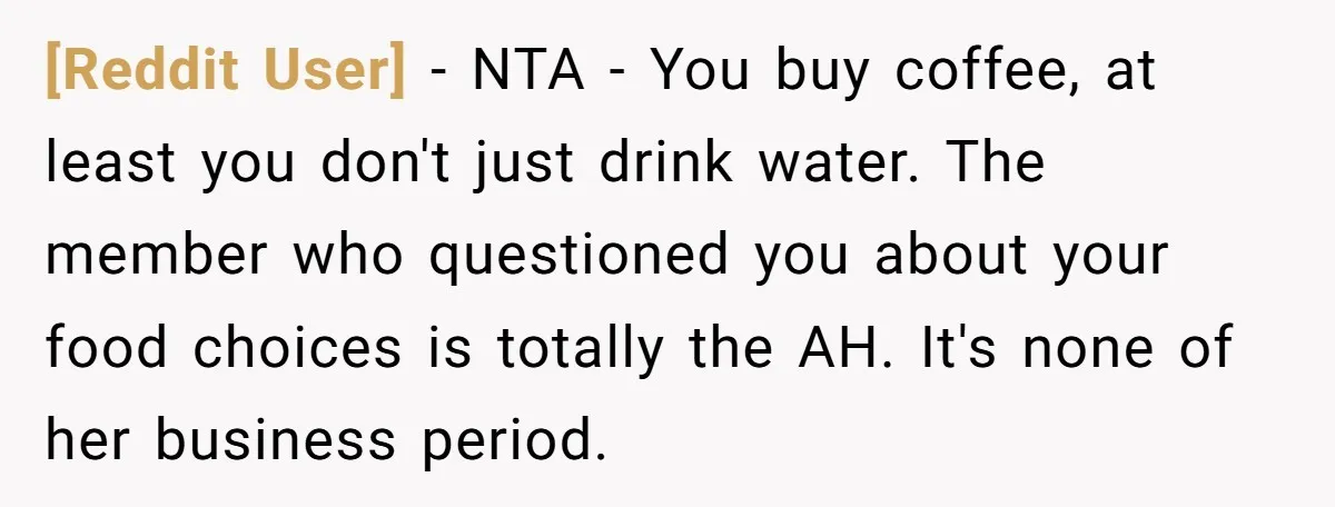 [Reddit User] − NTA - You buy coffee, at least you don't just drink water. The member who questioned you about your food choices is totally the AH. It's none...