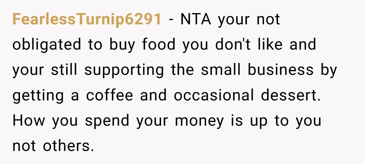 FearlessTurnip6291 − NTA your not obligated to buy food you don't like and your still supporting the small business by getting a coffee and occasional dessert. How you spend your...
