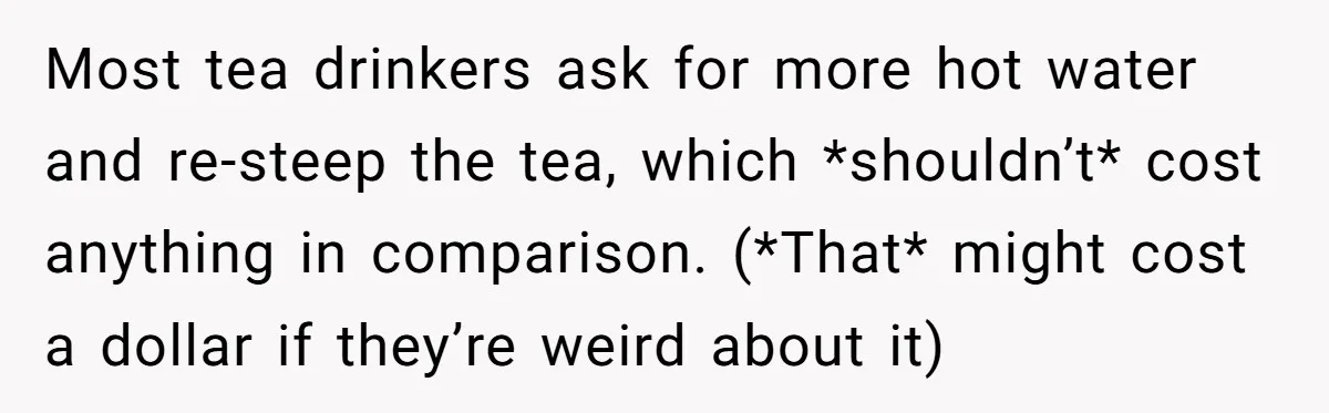 Most tea drinkers ask for more hot water and re-steep the tea, which *shouldn’t* cost anything in comparison. (*That* might cost a dollar if they’re weird about it)