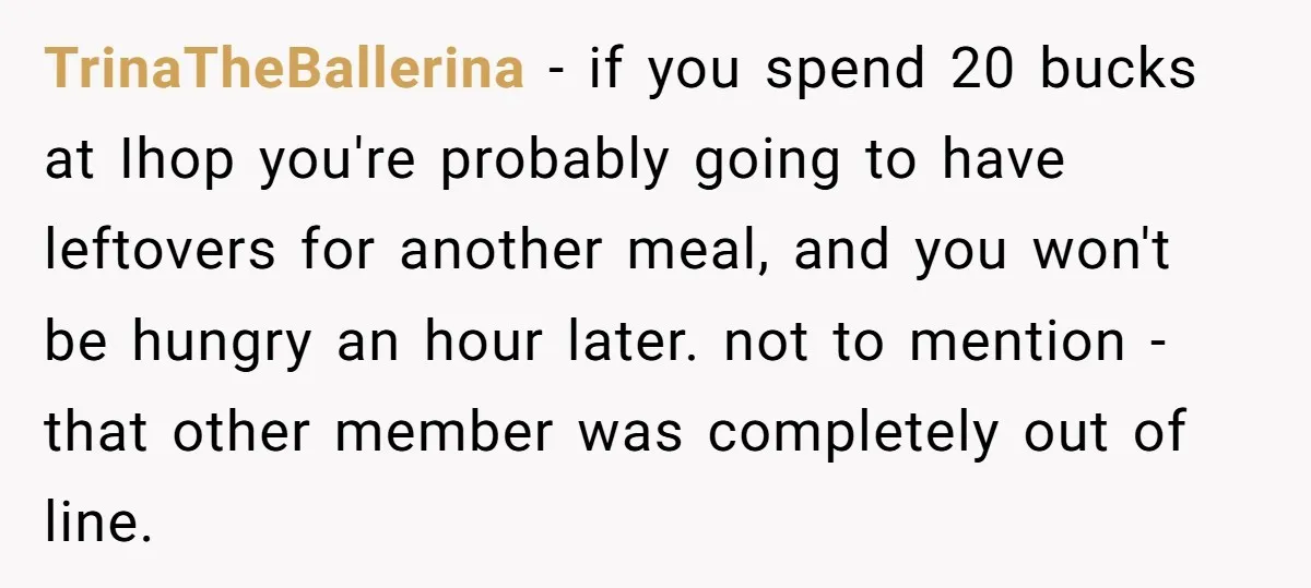 TrinaTheBallerina − if you spend 20 bucks at Ihop you're probably going to have leftovers for another meal, and you won't be hungry an hour later. not to mention -...