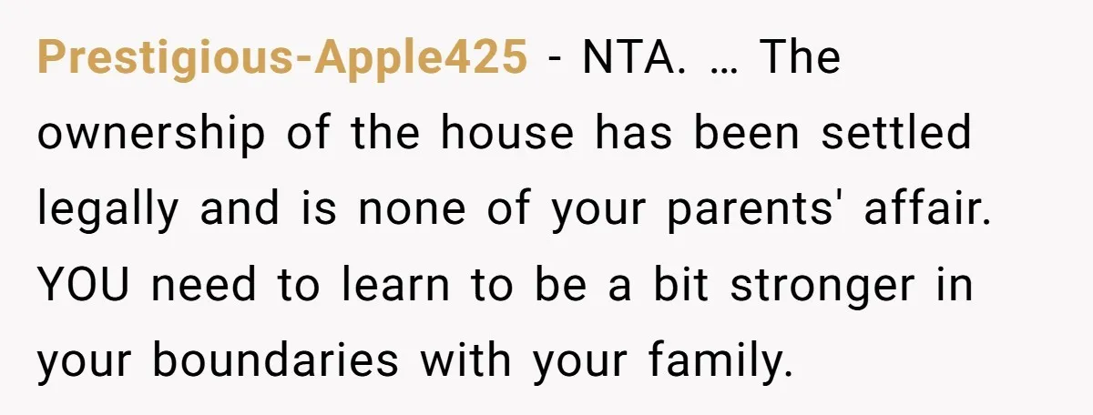 Prestigious-Apple425 − NTA. … The ownership of the house has been settled legally and is none of your parents' affair. YOU need to learn to be a bit stronger in...