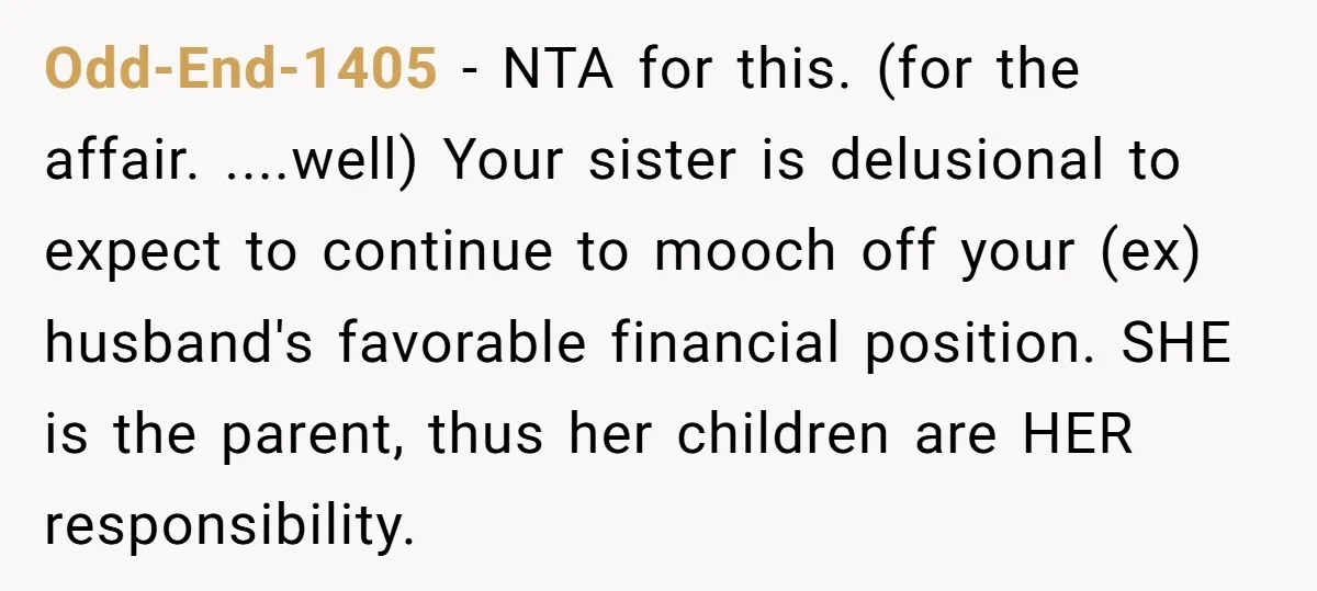 Odd-End-1405 − NTA for this. (for the affair. ....well) Your sister is delusional to expect to continue to mooch off your (ex) husband's favorable financial position. SHE is the parent,...