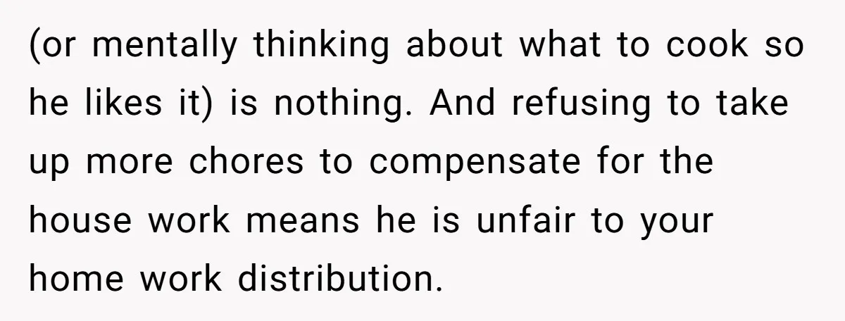 (or mentally thinking about what to cook so he likes it) is nothing. And refusing to take up more chores to compensate for the house work means he is unfair...