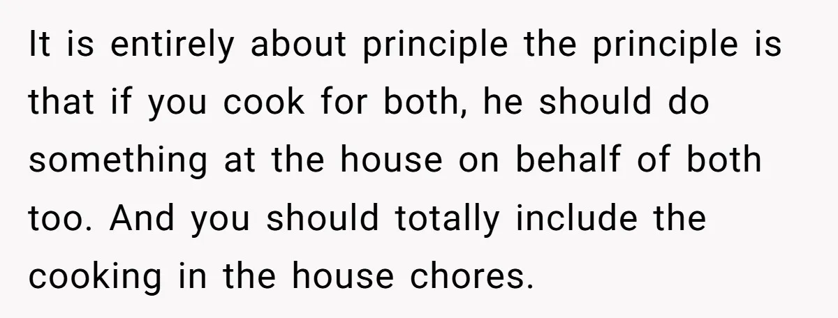 It is entirely about principle the principle is that if you cook for both, he should do something at the house on behalf of both too. And you should totally...