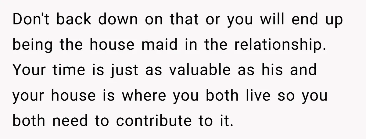 Don't back down on that or you will end up being the house maid in the relationship. Your time is just as valuable as his and your house is where...