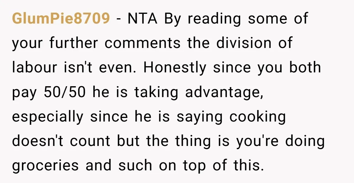 GlumPie8709 − NTA By reading some of your further comments the division of labour isn't even. Honestly since you both pay 50/50 he is taking advantage, especially since he is...