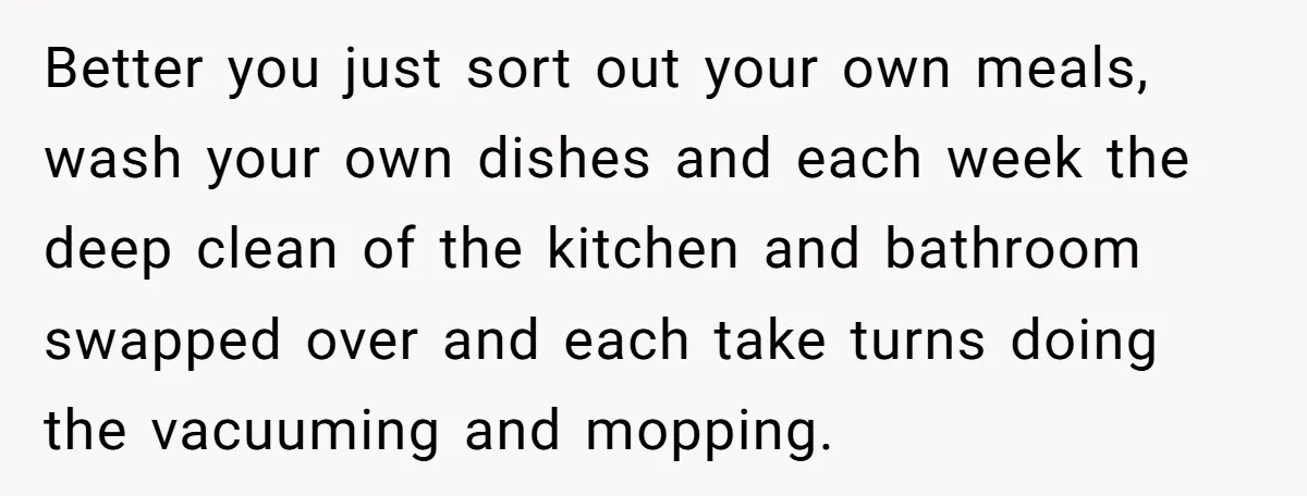 Better you just sort out your own meals, wash your own dishes and each week the deep clean of the kitchen and bathroom swapped over and each take turns doing...