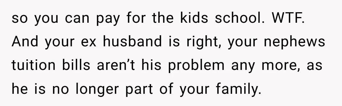 so you can pay for the kids school. WTF. And your ex husband is right, your nephews tuition bills aren’t his problem any more, as he is no longer part...
