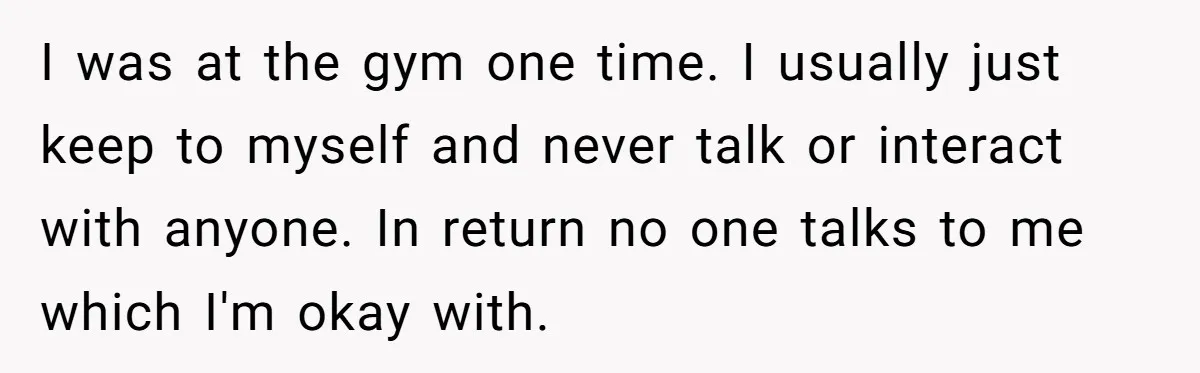 I was at the gym one time. I usually just keep to myself and never talk or interact with anyone. In return no one talks to me which I'm okay...
