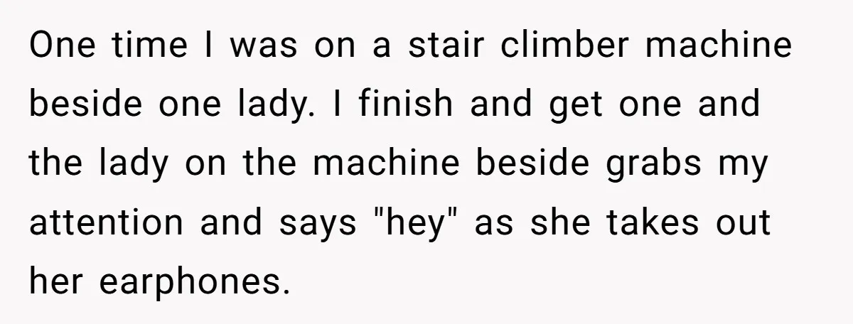One time I was on a stair climber machine beside one lady. I finish and get one and the lady on the machine beside grabs my attention and says "hey"...