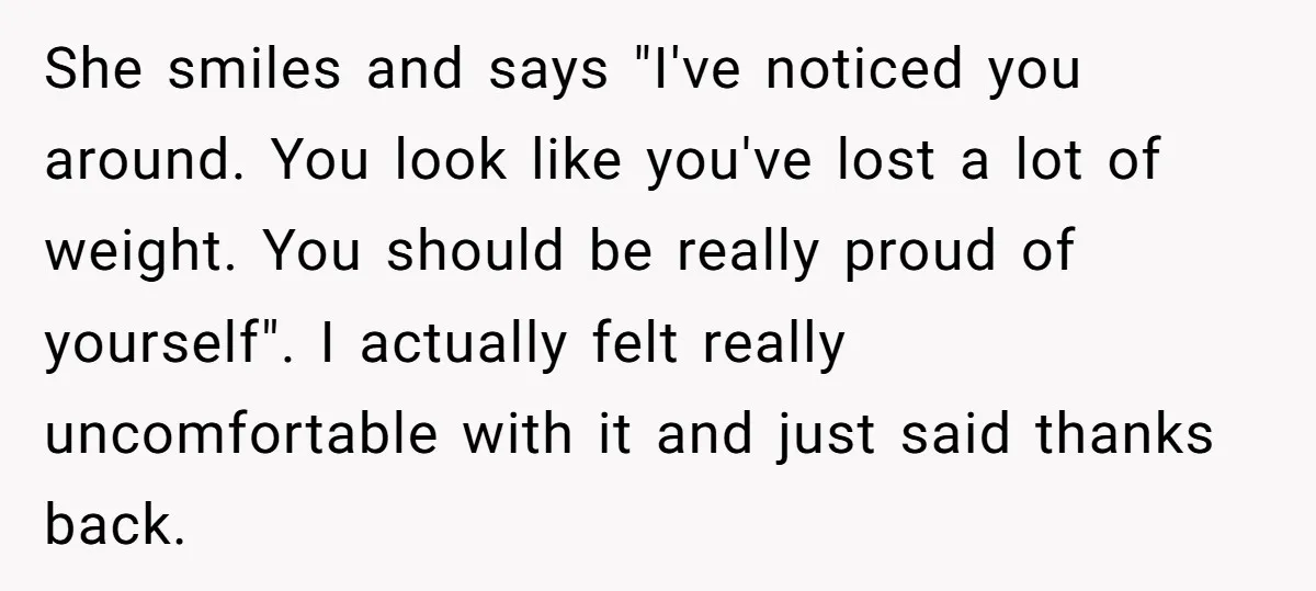 She smiles and says "I've noticed you around. You look like you've lost a lot of weight. You should be really proud of yourself". I actually felt really uncomfortable with...