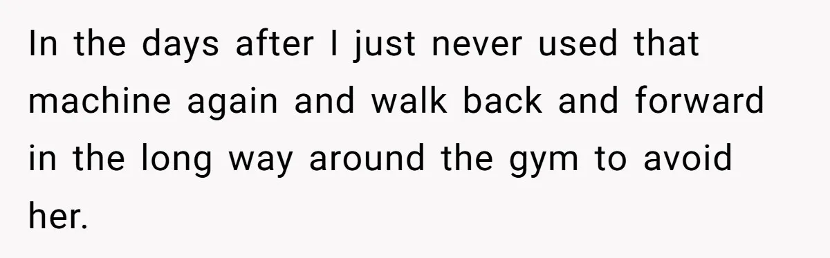 In the days after I just never used that machine again and walk back and forward in the long way around the gym to avoid her.