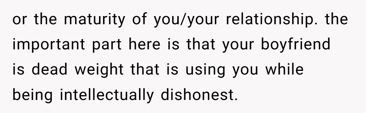 or the maturity of you/your relationship. the important part here is that your boyfriend is dead weight that is using you while being intellectually dishonest.