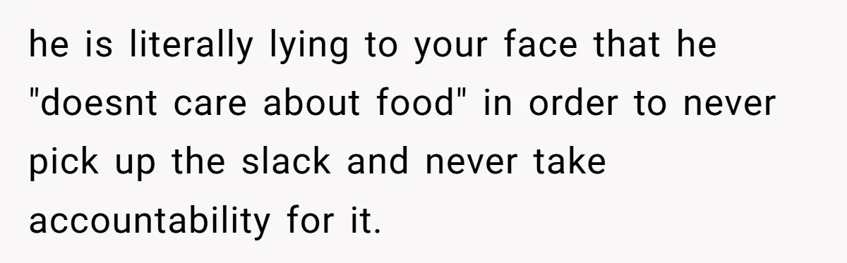he is literally lying to your face that he "doesnt care about food" in order to never pick up the slack and never take accountability for it.